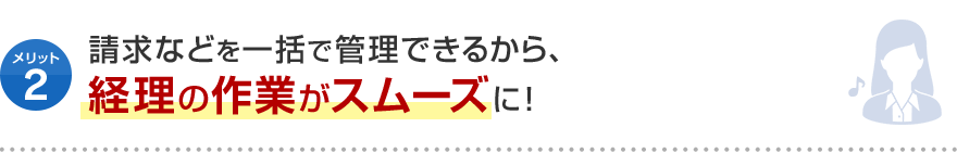 メリット2 請求などを一括で管理できるから、 経理の作業がスムーズに！
