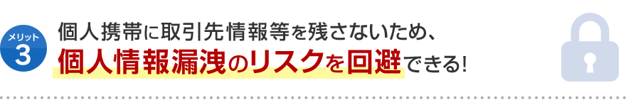 メリット3 個人携帯に取引先情報等を残さないため、 個人情報漏洩のリスクを回避できる！