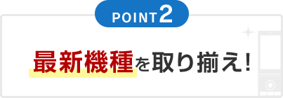 POINT2 最新機種を取り揃え！