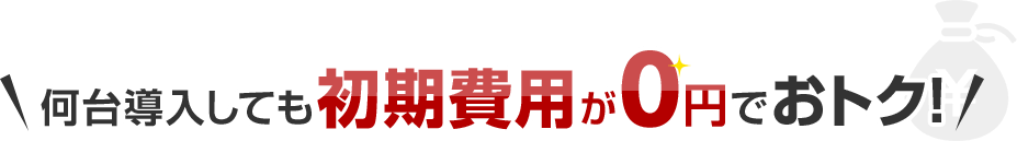何台導入しても初期費用が0円でおトク！