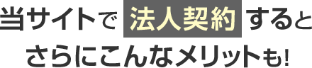 当サイトで法人契約すると さらにこんなメリットも！