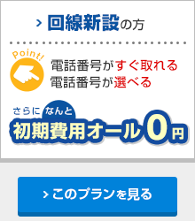 回線新設の方 電話番号がすぐ取れる／電話番号が選べる さらになんと初期費用オール0円 このプランを見る