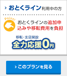 おとくライン利用中の方 おとくラインの追加申込みや移転費用を負担 移転・支店開設 全力応援0円 このプランを見る