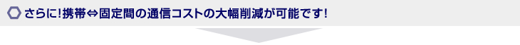 さらに！携帯⇔固定間の通信コストの大幅削減が可能です！