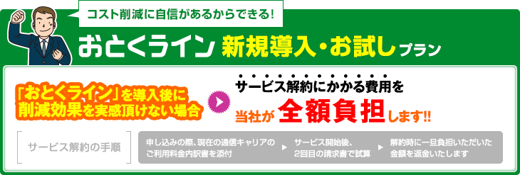 新規導入・お試しプラン：「おとくライン」を導入後に削減効果を実感頂けない場合サービス解約にかかる費用を当社が全額負担します！！