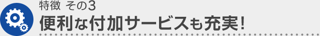 特徴 その3 便利な付加サービスも充実！