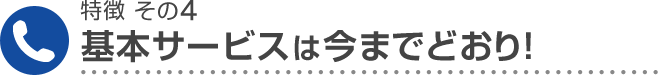 特徴 その4 基本サービスは今までどおり！