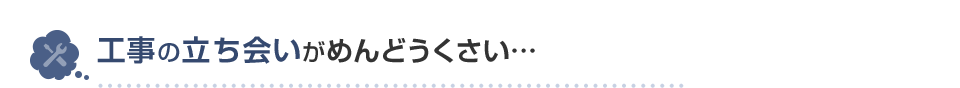 工事の立ち会いがめんどうくさい…