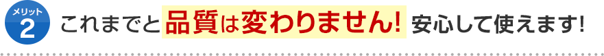 メリット2 これまでと品質は変わりません！安心して使えます！
