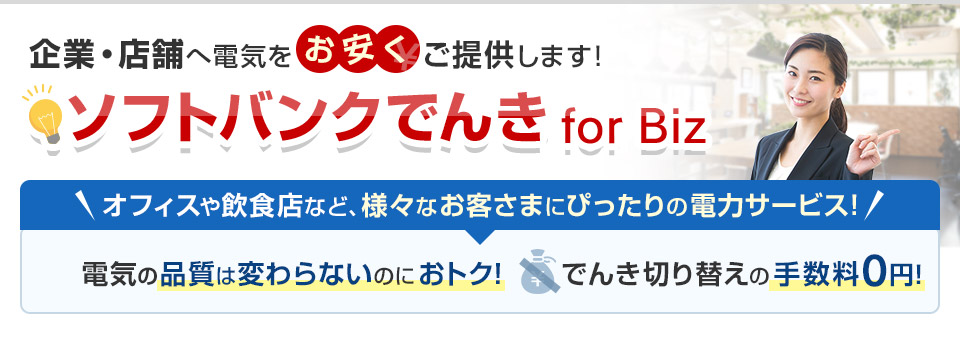企業・店舗へ電気をお安くご提供します！ソフトバンクでんき for Biz オフィスや飲食店など、様々なお客さまにぴったりの電力サービス！電気の品質は変わらないのにおトク！でんき切り替えの手数料0円！