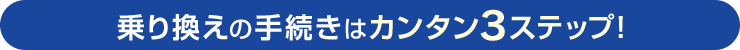 乗り換えの手続きはカンタン3ステップ！