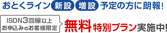 おとくライン 新設、増設 予定の方に朗報! ISDN3回線以上お申し込みのお客様限定 無料特別プラン実施中!