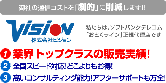 御社の通信コストを「劇的」に削減します！！株式会社ビジョン - 私たちは、ソフトバンク「おとくライン」正規代理店です 1.業界トップクラスの販売実績！ 2.全国スピード対応！どこよりもお得！ 3.高いコンサルティング能力！アフターサポートも万全！