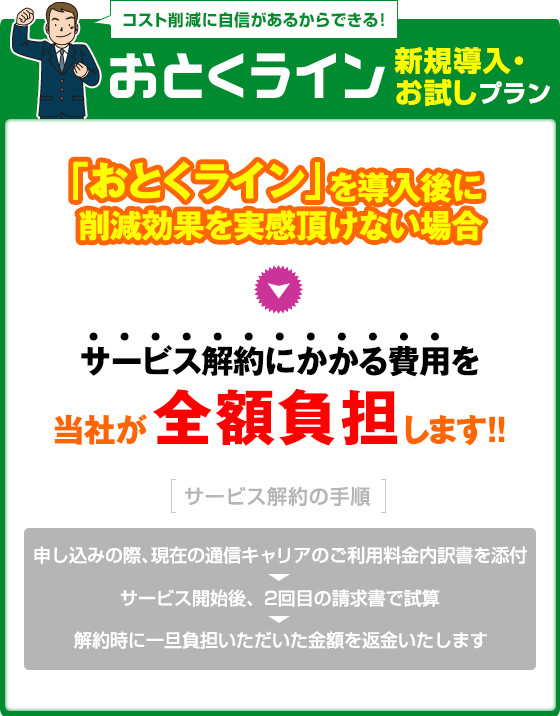 新規導入・お試しプラン：「おとくライン」を導入後に削減効果を実感頂けない場合サービス解約にかかる費用を当社が全額負担します！！