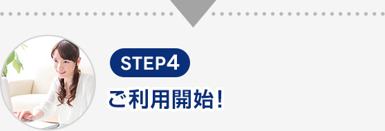 STEP4 ご利用開始!