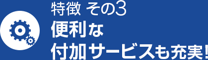 特徴 その3 便利な付加サービスも充実！