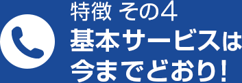 特徴 その4 基本サービスは今までどおり！