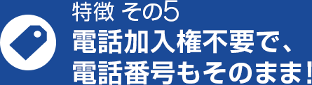 特徴 その5 電話加入権不要で、電話番号もそのまま！