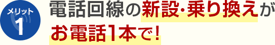 メリット1 電話回線の新設・乗り換えがお電話1本で！