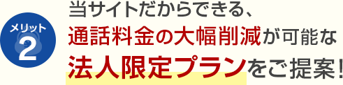 メリット2 当サイトだからできる、通話料金の大幅削減が可能な法人限定プランをご提案！