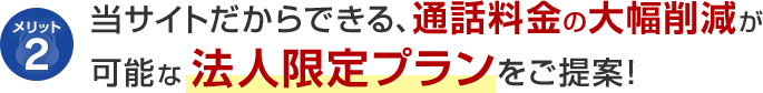 メリット2 当サイトだからできる、通話料金の大幅削減が可能な法人限定プランをご提案！