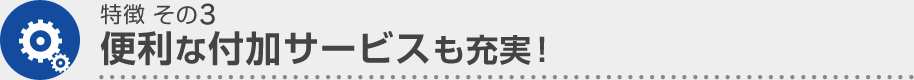 特徴 その3 便利な付加サービスも充実！