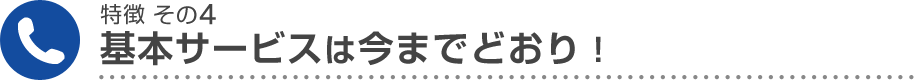 特徴 その4 基本サービスは今までどおり！