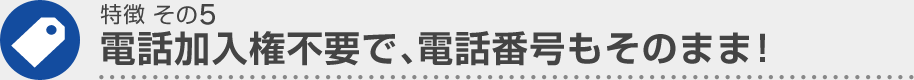 特徴 その5 電話加入権不要で、電話番号もそのまま！